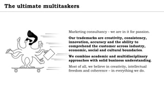 The ultimate multitaskers
Marketing consultancy - we are in it for passion.
Our trademarks are creativity, consistency,
innovation, accuracy and the ability to
comprehend the customer across industry,
economic, social and cultural boundaries.
We combine academic and multidisciplinary
approaches with solid business understanding.
Most of all, we believe in creativity, intellectual
freedom and coherence – in everything we do.
 