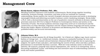 Management Crew
Johanna Litzen, M.A.
Combining an innate passion for all things beautiful - be it Soviet art, Afghan rugs, haute couture-
fashion or vintage toys – to intellectual curiosity, Johanna is constantly hunting for new and
upcoming trends. As a trained cultural historian Johanna’s field of expertise lies in capturing the
zeitgeist, the spirit of time and place, and mastering the secrets of how, when and why a product,
phenomenon or social habit becomes a success. With her cross-industry career in the beauty
industry, life sciences, nonprofit and cultural organizations, she excels in re-interpreting and re-
discussing established “truths” and finding new and innovative ways of understanding customer’s
needs and market possibilities.
Nicola Guerra, Adjunct Professor, PhD., MSc.
Blending business experience and academic achievements, Nicola brings together branding,
marketing, business strategy, innovation, and state-of-the-art methods for customer
understanding. Nicola masters the ‘secrets’ of people’s decision processes and excels in developing
meaningful brands and delivering successful customer-centric marketing strategies. Nicola holds
a Ph.D. with a doctoral dissertation on the use of qualitative research methods in decision-making
processes and since 2014 he is Adjunct Professor in Contemporary history and society at the
University of Turku. His broad academic interests range from street art to subcultures and the
construction of urban identities, linguistics and the relation between language and social context.
Nicola also holds a Master of Science in Economics and Marketing from Pisa University. He has
published widely and lectured internationally.
 
