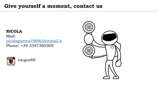 NICOLA
Mail:
nicolaguerra1969@hotmail.it
Phone: +39 3347360309
nicgue69
Give yourself a moment, contact us
 