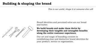Building & shaping the brand
This is our world, shape it or someone else will
Brand identities and perceived value are our bread
and butter.
We build brands and make them thrive by
developing their tangible and intangible benefits
along the entire customer experience.
Our art and magic of branding consists in
establishing clear and distinctive brand identities for
your product, service or organization.
 