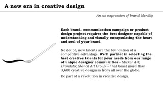 A new era in creative design
Art as expression of brand identity
Each brand, communication campaign or product
design project requires the best designer capable of
understanding and visually encapsulating the heart
and soul of your brand.
No doubt, new talents are the foundation of a
competitive advantage. We´ll partner in selecting the
best creative talents for your needs from our range
of unique designer communities – Sticker Art;
Brandsta; Stencil Art Group - that boast more than
3,600 creative designers from all over the globe.
Be part of a revolution in creative design.
 