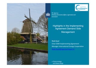 Highlights in the Implementing
Agreement Demand Side
Management
Rob	
  Kool	
  
Chair	
  DSM	
  Implemen4ng	
  Agreement	
  
Manager	
  Interna4onal	
  Energy	
  Coopera4on	
  
Rob.Kool@Agentschapnl.nl	
  
	
  
 