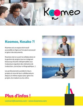 Koomeo, Kesako ?!
Koomeo est un espace de travail
accessible en ligne où l'on peut concevoir
et gérer des documents.
Koomeo met en avant la collaboration et
la gestion de projets tout en intégrant
beaucoup d'outils indispensables aux
traducteurs (gestion des mémoires de
traduction, correcteur orthographique...).
Les professionnels accèdent à leurs
projets et ceux de leurs collaborateurs
depuis un même espace pour gérer les
projets, les traduire ou les relire.
contact@koomeo.com - www.koomeo.com
Plus d'infos !
 