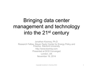 Bringing data center 
management and technology 
into the 21st century 
Jonathan Koomey, Ph.D. 
Research Fellow, Steyer-Taylor Center for Energy Policy and 
Finance, Stanford University 
http://www.koomey.com 
Presented at DCD Converged 
London, UK 
November 19, 2014 
Copyright 
Jonathan 
G. 
Koomey 
2014 
1 
 