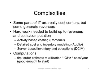Complexities 
• Some parts of IT are really cost centers, but 
some generate revenues 
• Hard work needed to build up to revenues 
and costs/computation 
– Activity based costing (Romonet) 
– Detailed cost and inventory modeling (Apptio) 
– Server based inventory and operations (DCIM) 
• Computations 
– first order estimate = utilization * GHz * secs/year 
(good enough to start) 
Copyright 
Jonathan 
G. 
Koomey 
2014 
16 
 
