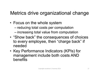 Metrics drive organizational change 
• Focus on the whole system 
– reducing total costs per computation 
– increasing total value from computation 
• “Show back” the consequences of choices 
to every employee, then “charge back” if 
needed 
• Key Performance Indicators (KPIs) for 
management include both costs AND 
benefits 
Copyright 
Jonathan 
G. 
Koomey 
2014 
17 
 
