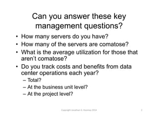 Can you answer these key 
management questions? 
• How many servers do you have? 
• How many of the servers are comatose? 
• What is the average utilization for those that 
aren’t comatose? 
• Do you track costs and benefits from data 
center operations each year? 
– Total? 
– At the business unit level? 
– At the project level? 
Copyright 
Jonathan 
G. 
Koomey 
2014 
2 
 