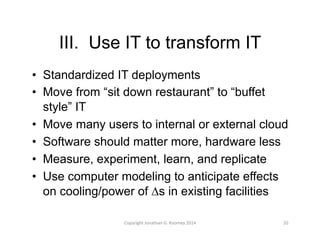 III. Use IT to transform IT 
• Standardized IT deployments 
• Move from “sit down restaurant” to “buffet 
style” IT 
• Move many users to internal or external cloud 
• Software should matter more, hardware less 
• Measure, experiment, learn, and replicate 
• Use computer modeling to anticipate effects 
on cooling/power of Δs in existing facilities 
Copyright 
Jonathan 
G. 
Koomey 
2014 
20 
 
