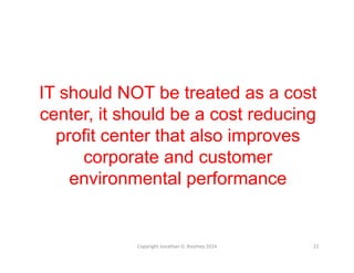 IT should NOT be treated as a cost 
center, it should be a cost reducing 
profit center that also improves 
corporate and customer 
environmental performance 
Copyright 
Jonathan 
G. 
Koomey 
2014 
22 
 