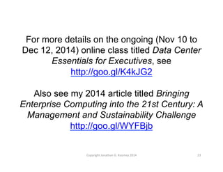 For more details on the ongoing (Nov 10 to 
Dec 12, 2014) online class titled Data Center 
Essentials for Executives, see 
http://goo.gl/K4kJG2 
Also see my 2014 article titled Bringing 
Enterprise Computing into the 21st Century: A 
Management and Sustainability Challenge 
http://goo.gl/WYFBjb 
Copyright 
Jonathan 
G. 
Koomey 
2014 
23 
 