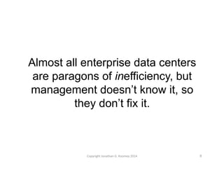 Almost all enterprise data centers 
are paragons of inefficiency, but 
management doesn’t know it, so 
they don’t fix it. 
Copyright 
Jonathan 
G. 
Koomey 
2014 
8 
 