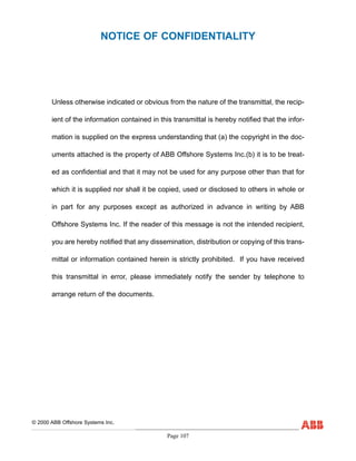Page 107
Unless otherwise indicated or obvious from the nature of the transmittal, the recip-
ient of the information contained in this transmittal is hereby notified that the infor-
mation is supplied on the express understanding that (a) the copyright in the doc-
uments attached is the property of ABB Offshore Systems Inc.(b) it is to be treat-
ed as confidential and that it may not be used for any purpose other than that for
which it is supplied nor shall it be copied, used or disclosed to others in whole or
in part for any purposes except as authorized in advance in writing by ABB
Offshore Systems Inc. If the reader of this message is not the intended recipient,
you are hereby notified that any dissemination, distribution or copying of this trans-
mittal or information contained herein is strictly prohibited. If you have received
this transmittal in error, please immediately notify the sender by telephone to
arrange return of the documents.
NOTICE OF CONFIDENTIALITY
© 2000 ABB Offshore Systems Inc.
 