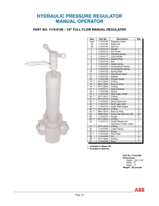 Page 24
HYDRAULIC PRESSURE REGULATOR
MANUAL OPERATOR
PART NO. 1110-0100 - 1/8" FULL FLOW MANUAL REGULATOR
Item Part No. Description Qty
Assy 1110-0100 Regulator Valve
Kit 1110-0199 Repair Kit
Kit 1110-0197 Seal Kit
1 1110-0114 Handle 1
2 1110-0115 Set Screw 2
3 1110-0116 Adjusting Screw 1
4 1110-0117 Lock Handle 1
5 1110-0118 Sealing Plug 1
6 1110-0119 Ball 1
7 1110-0120 Guide Spring 1
8 1110-0121 Compression Spring 1
9 1110-0122 Compression Spring 1
10 1110-0123 Spring Plate 1
11 1110-0124 Adjustment Head 1
12 1110-0125 Adapter 1
13 1110-0106 Plunger Guide 1
14 ** 8717-2016 O-Ring 1
15 ** 8841-2020 Back-up Ring 2
16 ** 8717-2020 O-Ring 1
17 * 1110-0111 Seal Container 1
18 * 1110-0109 Spring 2
19 * 1110-0126 Seal Cage, Outlet 1
20 ** 8717-2013 O-Ring 2
21 ** 8717-2112 O-Ring 4
22 * 1110-0107 Shear Seal Vent 2
23 * 1110-0127 Seal Cage, Inlet 1
24 * 1110-0110 Shear Seal Supply 2
25 ** 8717-2010 O-Ring 6
26 ** 8841-2010 Back-up Ring 2
27 8526-2024 Screw (old style req. 28) 22
28 1110-0101 Flange 2
29 ** 8717-2014 O-Ring 1
30 1110-0112 Outlet Flange (not
required on newer style)
1
31 ** 8717-2214 O-Ring 1
32 1110-0105 Lower Flange 1
33 1110-0113 Screw 4
34 * 1110-0102 Flow Plate 2
35 1110-0103 Pin 2
36 ** 8717-2024 O-Ring 2
37 1110-0104 Body 1
* Included in Repair Kit
** Included in Seal Kit
Part No. 1110-0100
Dimensions:
Height – 28-11/16"
Width – 9"
Depth – 9"
Weight: 28 pounds
 