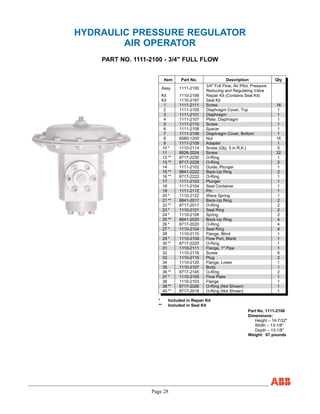 Page 28
HYDRAULIC PRESSURE REGULATOR
AIR OPERATOR
PART NO. 1111-2100 - 3/4" FULL FLOW
Item Part No. Description Qty
Assy. 1111-2100
3/4" Full Flow, Air Pilot, Pressure
Reducing and Regulating Valve
Kit 1110-2199 Repair Kit (Contains Seal Kit)
Kit 1110-2197 Seal Kit
1 1111-2111 Screw 16
2 1111-2105 Diaphragm Cover, Top 1
3 1111-2101 Diaphragm 1
4 1111-2107 Plate, Diaphragm 1
5 1111-2110 Screw 1
6 1111-2108 Spacer 1
7 1111-2106 Diaphragm Cover, Bottom 1
8 8580-1200 Nut 16
9 1111-2109 Adapter 1
10 * 1110-2114 Screw (Qty. 5 in R.K.) 5
11 8526-2024 Screw 32
12 ** 8717-2230 O-Ring 1
13 ** 8717-2228 O-Ring 2
14 1111-2102 Guide, Plunger 1
15 ** 8841-2222 Back-Up Ring 2
16 ** 8717-2222 O-Ring 1
17 1111-2103 Plunger 1
18 1111-2104 Seal Container 1
19 1111-2112 Pin 1
20 * 1110-2122 Wave Spring 1
21 ** 8841-2017 Back-Up Ring 2
22 ** 8717-2017 O-Ring 2
23 * 1110-2121 Seal Ring 2
24 * 1110-2108 Spring 2
25 ** 8841-2020 Back-Up Ring 4
26 * 8717-2020 O-Ring 4
27 * 1110-2104 Seal Ring 4
28 1110-2110 Flange, Blind 1
29 * 1110-2109 Flow Port, Blank 1
30 ** 8717-2220 O-Ring 1
31 1110-2111 Flange, 1" Pipe 1
32 1110-2116 Screw 6
33 1110-2115 Plug 2
34 1110-2120 Flange, Lower 1
35 1110-2107 Body 1
36 ** 8717-2145 O-Ring 2
37 * 1110-2105 Flow Plate 1
38 1110-2103 Flange 1
39 ** 8717-2026 O-Ring (Not Shown) 1
40 ** 8717-2018 O-Ring (Not Shown) 1
* Included in Repair Kit
** Included in Seal Kit
Part No. 1111-2100
Dimensions:
Height – 14-7/32"
Width – 13-1/8"
Depth – 13-1/8"
Weight: 67 pounds
 