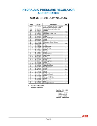 Page 30
HYDRAULIC PRESSURE REGULATOR
AIR OPERATOR
PART NO. 1111-4100 - 1-1/2" FULL FLOW
Item Part No. Description Qty
Assy. 1111-4100 1-1/2” Full Flow, Air Pilot, Pressure
Reducing and Regulating Valve
Kit 1110-4199 Repair Kit (Contains Seal Kit)
Kit 1110-4197 Seal Kit
1 1111-3104 Screw 18
2 1112-4101 Diaphragm Cover, Top 1
3 1111-4103 Diaphragm 1
4 1110-2114 Screw 9
5 1111-4104 Plate, Diaphragm 1
6 8526-2056 Screw 1
7 1111-4113 Spacer 1
8 1111-4102 Diaphragm Cover, Bottom 1
9 8580-1200 Nut 18
10 ** 8717-2230 O-Ring 1
11 1111-4106 Guide Plunger 1
12 ** 8841-2223 Back-Up Ring 2
13 ** 8717-2223 O-Ring 1
14 1111-4105 Plunger 1
15 ** 8717-2013 O-Ring 1
16 1111-4112 Seal Container 1
17 * 1110-3112 Cage, Valve 1
18 ** 8717-2121 O-Ring 1
19 * 1110-3110 Wave Spring 2
20 ** 8717-2020 O-Ring 6
21 * 1110-3111 Seal Ring, Vent 2
22 * 1110-2108 Spring 2
23 ** 8841-2020 Back-Up Ring 4
24 * 1110-2104 Seal Ring Supply 4
25 * 1111-4110 Flow Port, Vent 2
26 ** 8717-2145 O-Ring 4
27 8526-2024 Screw 48
28 1111-4109 Flange 4
29 ** 8717-2026 O-Ring 4
30 * 1111-4111 Flow Port, Supply 2
31 ** 8717-2226 O-Ring 1
32 1111-4108 Flange, 1-1/2” Pipe 1
33 ** 8717-2228 O-Ring 1
34 1110-2120 Flange, Lower 1
35 1111-4107 Body 1
36 1111-3102 Screw (Not Shown) 8
* Included in Repair Kit
** Included in Seal Kit
Part No. 1111-4100
Dimensions:
Height – 17-1/8”
Width – 16-7/8”
Depth – 16-7/8”
Weight: 106 pounds
 