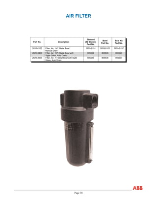 Page 38
AIR FILTER
Part No. Description
Element
(50 Micron)
Part No.
Bowl
Part No.
Seal Kit
Part No.
2620-0100 Filter, Air, 1/4", Metal Bowl,
Manual Drain
2620-0101 2620-0102 2620-0197
2620-3300 Filter, Air, 1/2", Metal Bowl with
Sight Glass, Auto Drain
805536 805535 805540
2620-3600 Filter, Air, 1", Metal Bowl with Sight
Glass, Auto Drain
805539 805538 805537
 