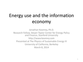 Energy use and the information
economy
Jonathan Koomey, Ph.D.
Research Fellow, Steyer-Taylor Center for Energy Policy
and Finance, Stanford University
http://www.koomey.com
Presented at The Physics of Sustainable Energy III
University of California, Berkeley
March 8, 2014
1
 