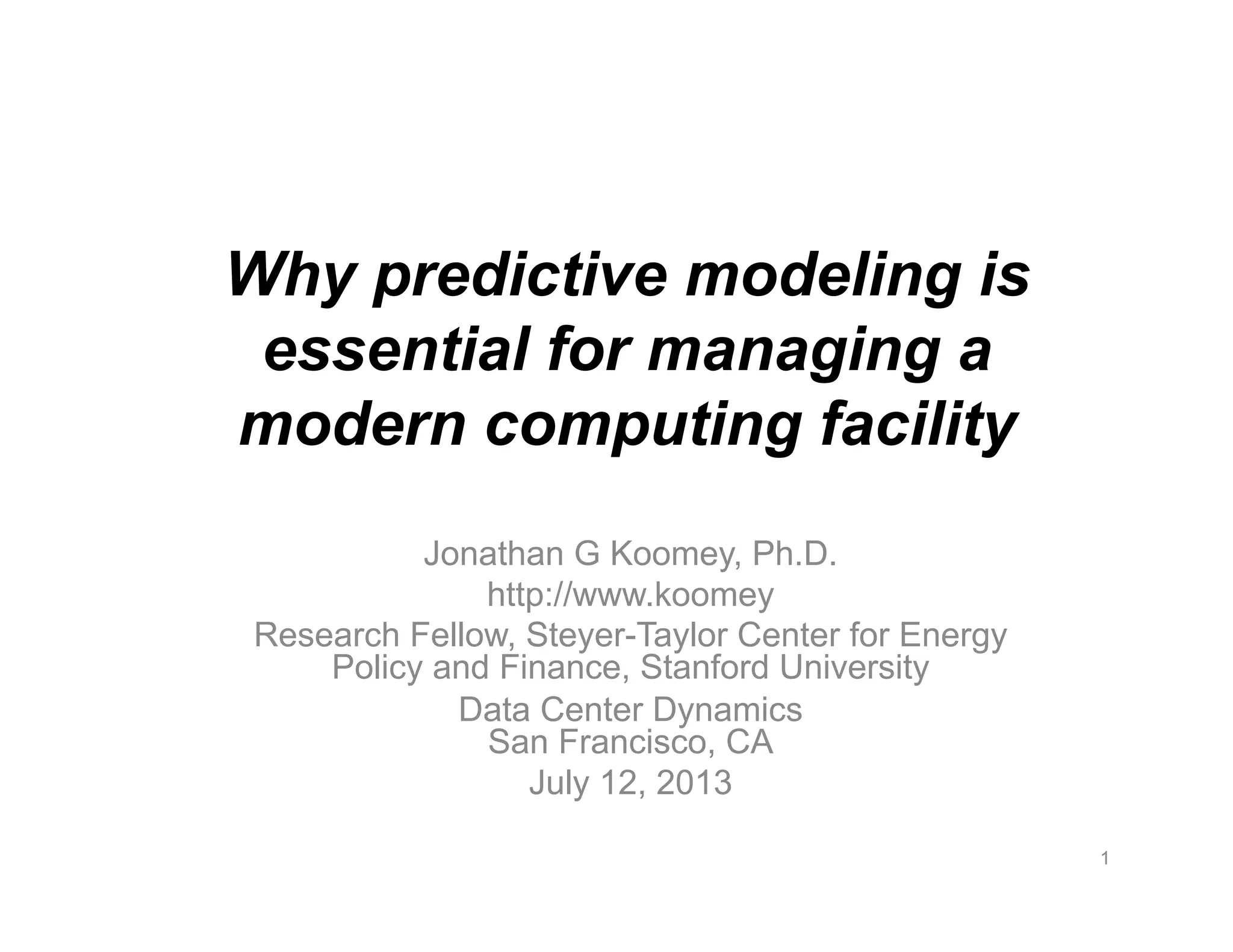 Why predictive modeling is
essential for managing a
modern computing facility
Jonathan G Koomey, Ph.D.
http://www.koomey
Research Fellow, Steyer-Taylor Center for Energy
Policy and Finance, Stanford University
Data Center Dynamics
San Francisco, CA
July 12, 2013
1
 