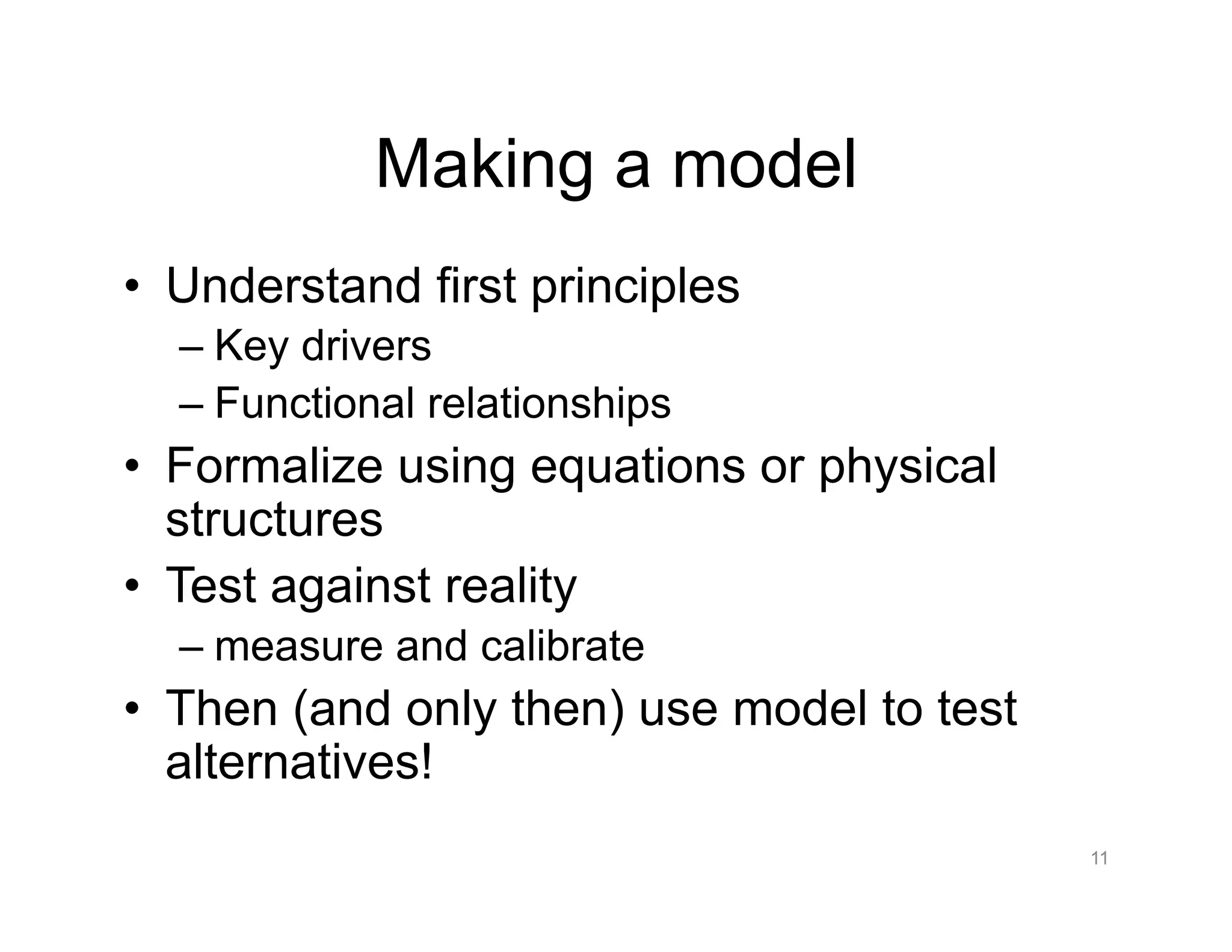 Making a model
•  Understand first principles
– Key drivers
– Functional relationships
•  Formalize using equations or physical
structures
•  Test against reality
– measure and calibrate
•  Then (and only then) use model to test
alternatives!
11
 