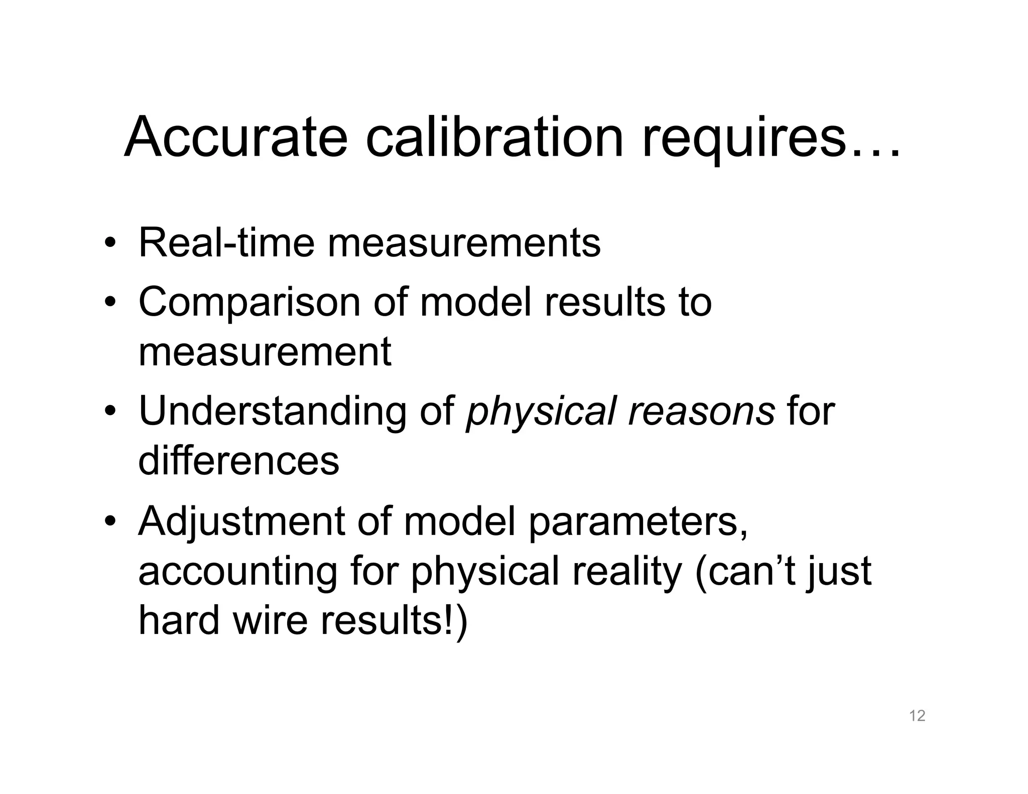 Accurate calibration requires…
•  Real-time measurements
•  Comparison of model results to
measurement
•  Understanding of physical reasons for
differences
•  Adjustment of model parameters,
accounting for physical reality (can’t just
hard wire results!)
12
 