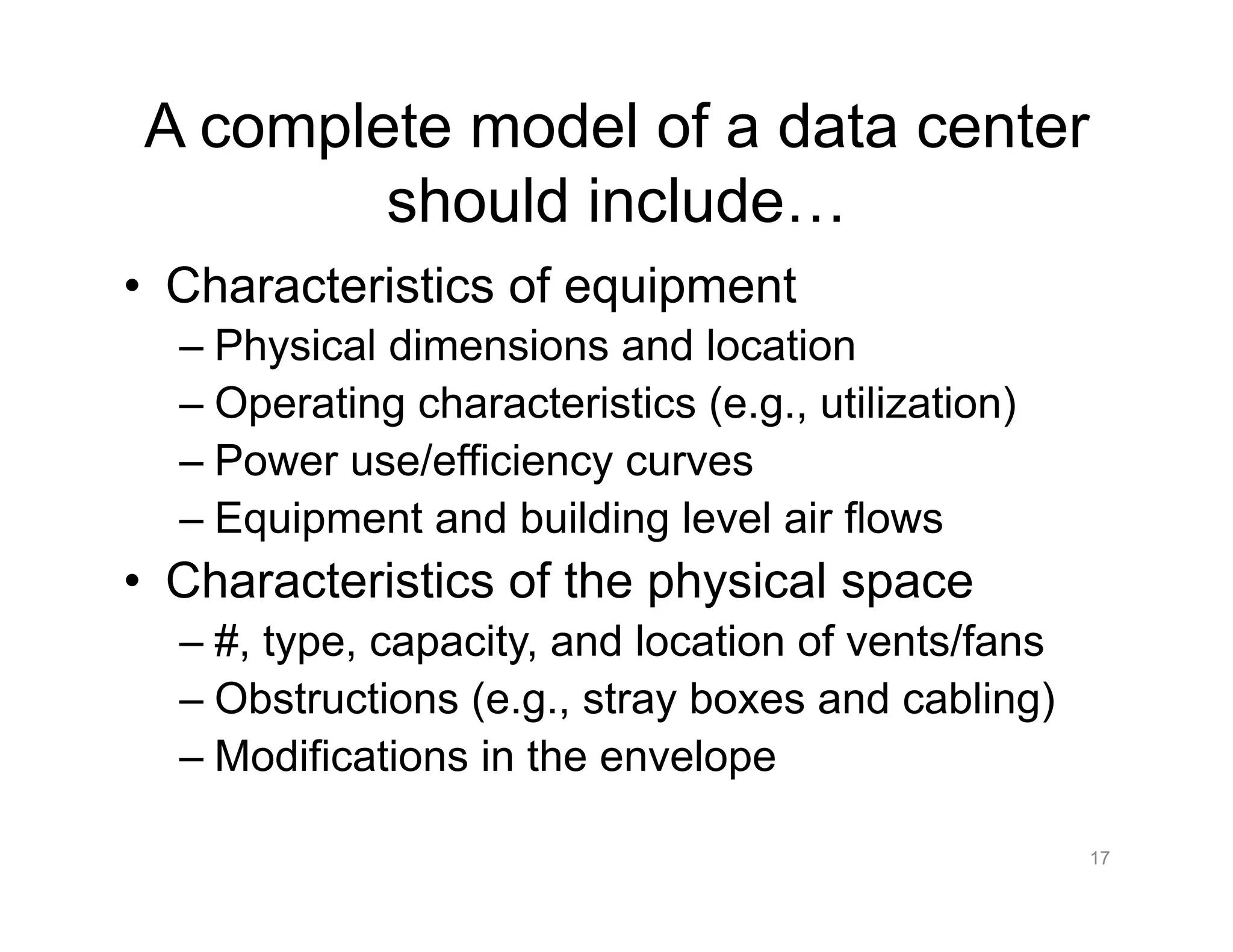 A complete model of a data center
should include…
•  Characteristics of equipment
– Physical dimensions and location
– Operating characteristics (e.g., utilization)
– Power use/efficiency curves
– Equipment and building level air flows
•  Characteristics of the physical space
– #, type, capacity, and location of vents/fans
– Obstructions (e.g., stray boxes and cabling)
– Modifications in the envelope
17
 