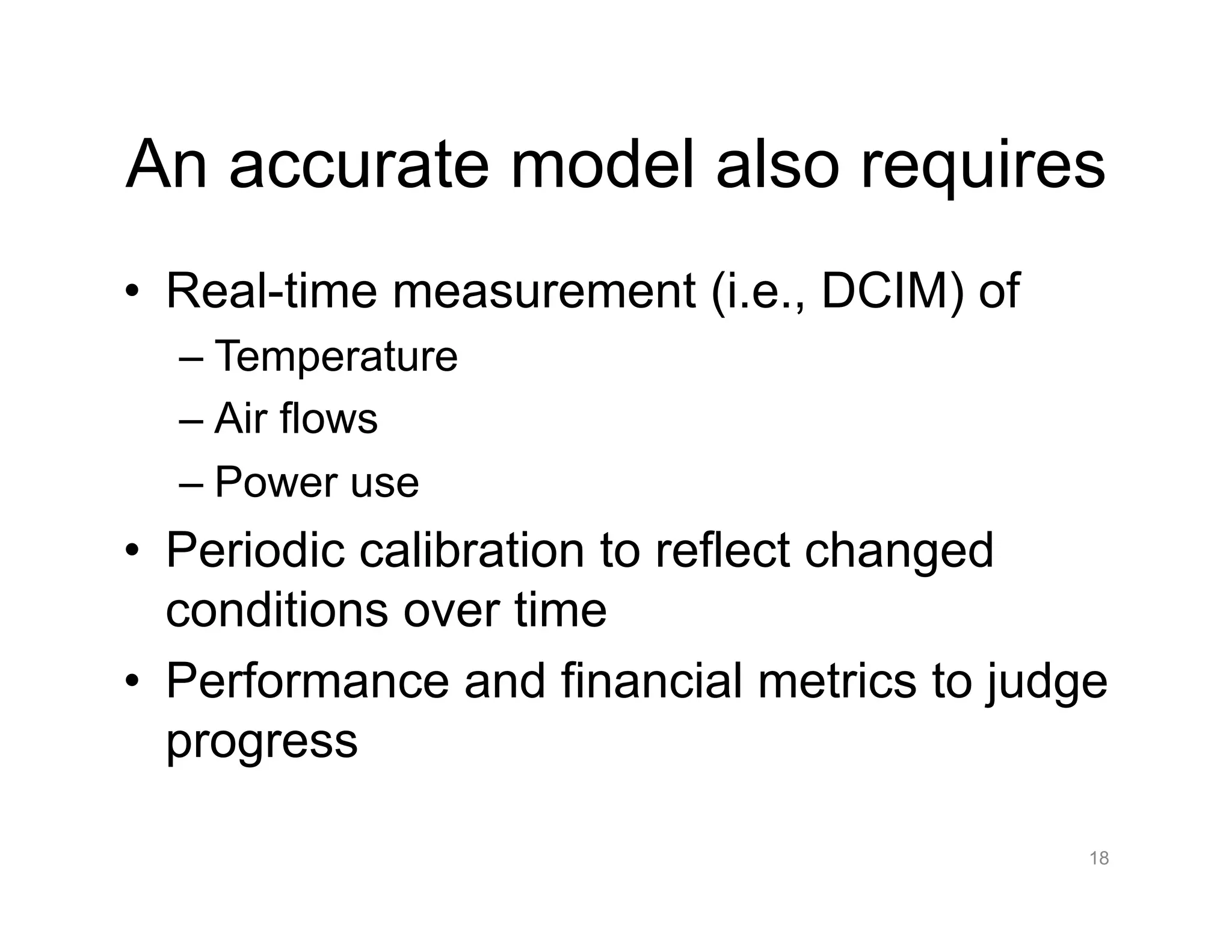 An accurate model also requires
•  Real-time measurement (i.e., DCIM) of
– Temperature
– Air flows
– Power use
•  Periodic calibration to reflect changed
conditions over time
•  Performance and financial metrics to judge
progress
18
 