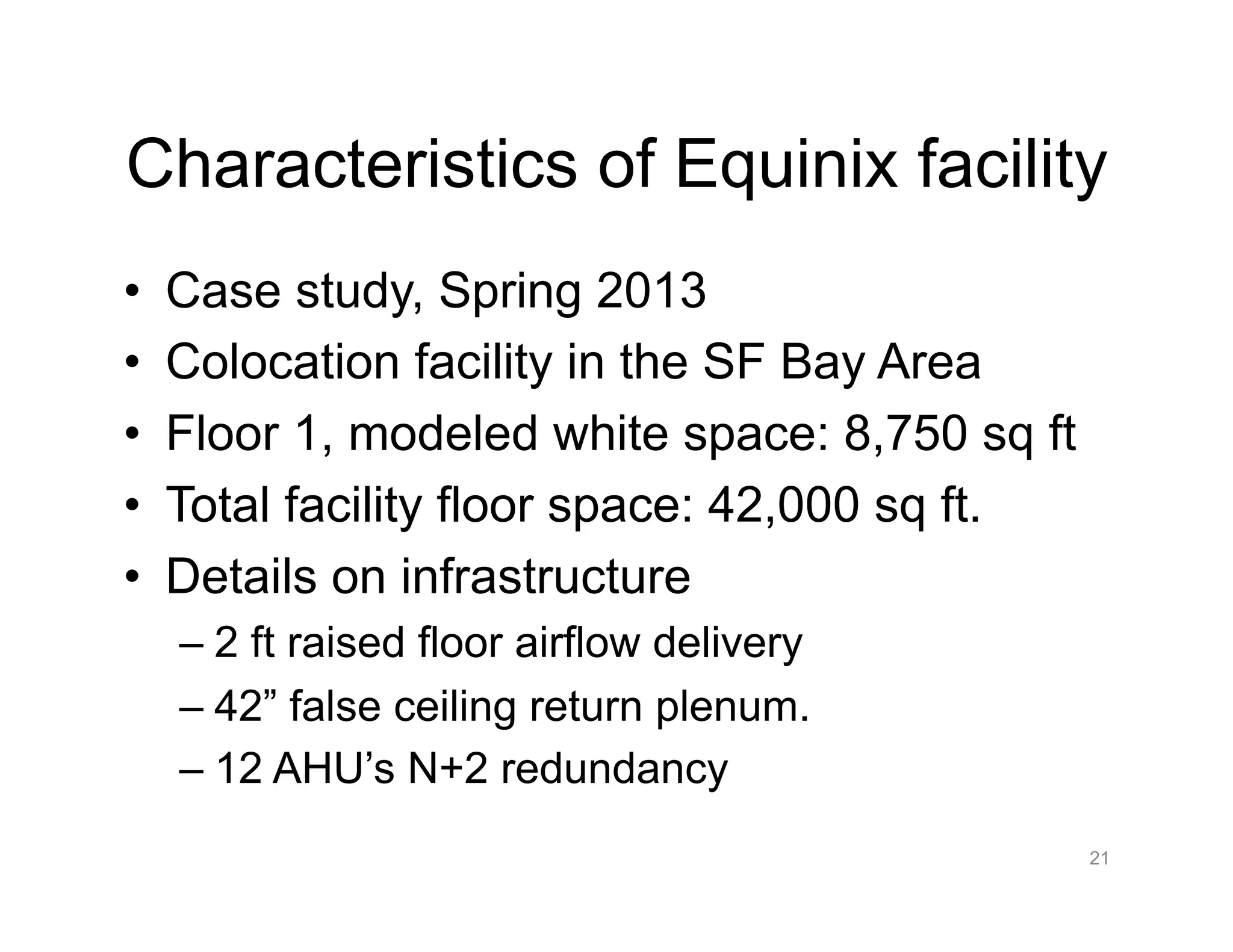 Characteristics of Equinix facility
•  Case study, Spring 2013
•  Colocation facility in the SF Bay Area
•  Floor 1, modeled white space: 8,750 sq ft
•  Total facility floor space: 42,000 sq ft.
•  Details on infrastructure
– 2 ft raised floor airflow delivery
– 42” false ceiling return plenum.
– 12 AHU’s N+2 redundancy
21
 