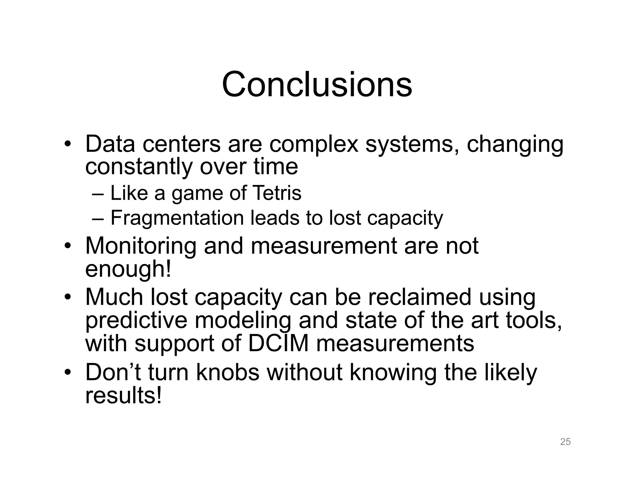 Conclusions
•  Data centers are complex systems, changing
constantly over time
–  Like a game of Tetris
–  Fragmentation leads to lost capacity
•  Monitoring and measurement are not
enough!
•  Much lost capacity can be reclaimed using
predictive modeling and state of the art tools,
with support of DCIM measurements
•  Don’t turn knobs without knowing the likely
results!
25
 