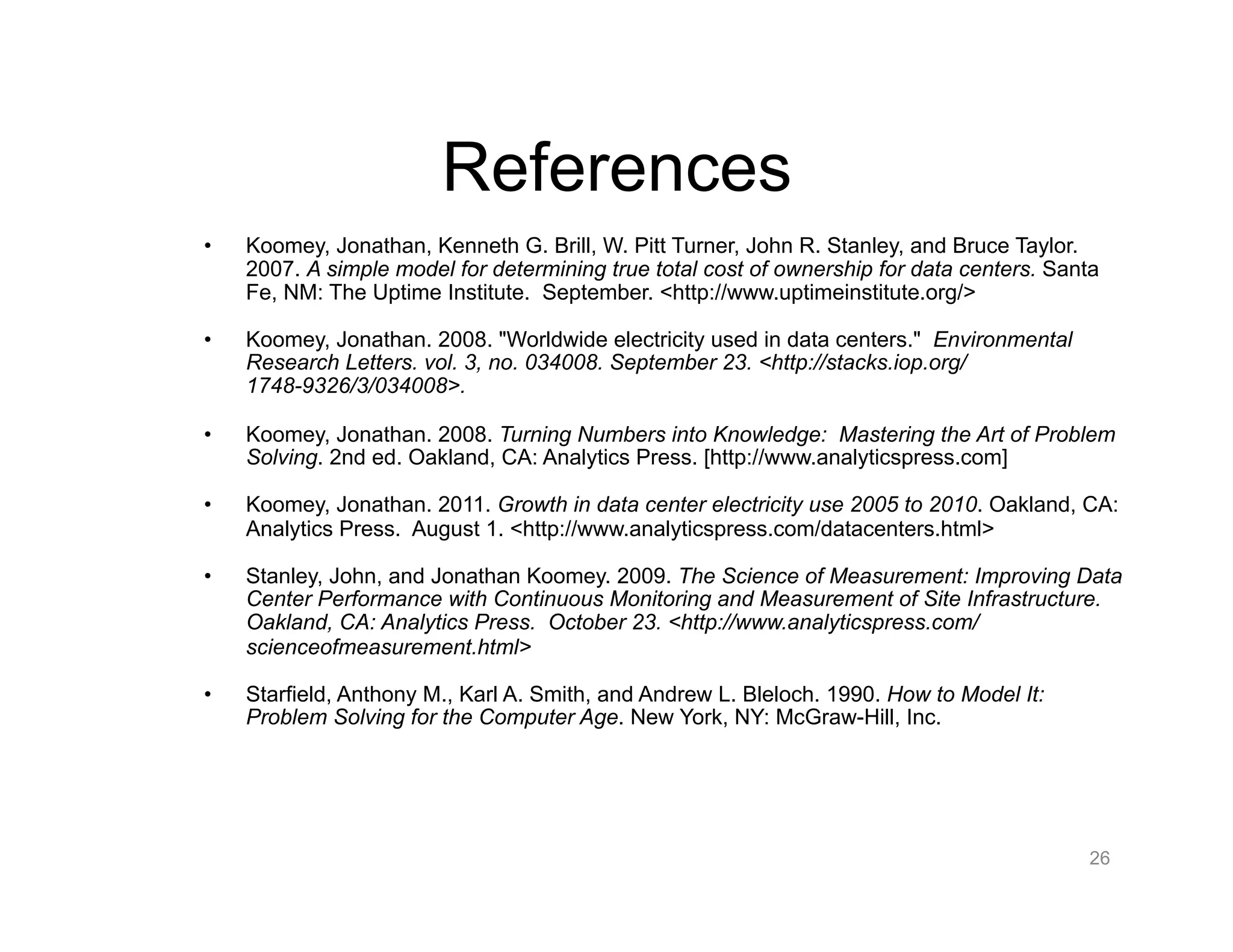 References
•  Koomey, Jonathan, Kenneth G. Brill, W. Pitt Turner, John R. Stanley, and Bruce Taylor.
2007. A simple model for determining true total cost of ownership for data centers. Santa
Fe, NM: The Uptime Institute. September. <http://www.uptimeinstitute.org/>
•  Koomey, Jonathan. 2008. "Worldwide electricity used in data centers." Environmental
Research Letters. vol. 3, no. 034008. September 23. <http://stacks.iop.org/
1748-9326/3/034008>.
•  Koomey, Jonathan. 2008. Turning Numbers into Knowledge: Mastering the Art of Problem
Solving. 2nd ed. Oakland, CA: Analytics Press. [http://www.analyticspress.com]
•  Koomey, Jonathan. 2011. Growth in data center electricity use 2005 to 2010. Oakland, CA:
Analytics Press. August 1. <http://www.analyticspress.com/datacenters.html>
•  Stanley, John, and Jonathan Koomey. 2009. The Science of Measurement: Improving Data
Center Performance with Continuous Monitoring and Measurement of Site Infrastructure.
Oakland, CA: Analytics Press. October 23. <http://www.analyticspress.com/
scienceofmeasurement.html>
•  Starfield, Anthony M., Karl A. Smith, and Andrew L. Bleloch. 1990. How to Model It:
Problem Solving for the Computer Age. New York, NY: McGraw-Hill, Inc.
26
 