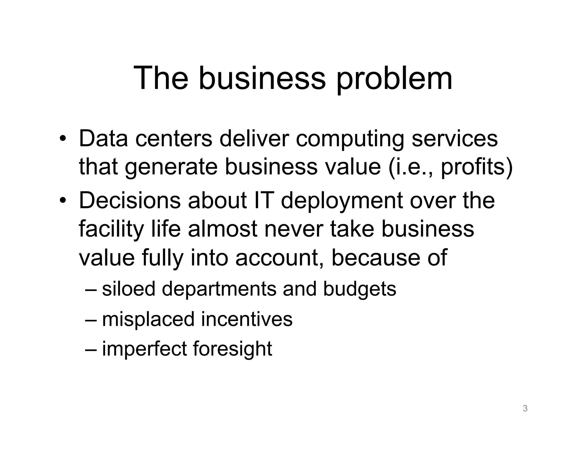 The business problem
•  Data centers deliver computing services
that generate business value (i.e., profits)
•  Decisions about IT deployment over the
facility life almost never take business
value fully into account, because of
– siloed departments and budgets
– misplaced incentives
– imperfect foresight
3
 