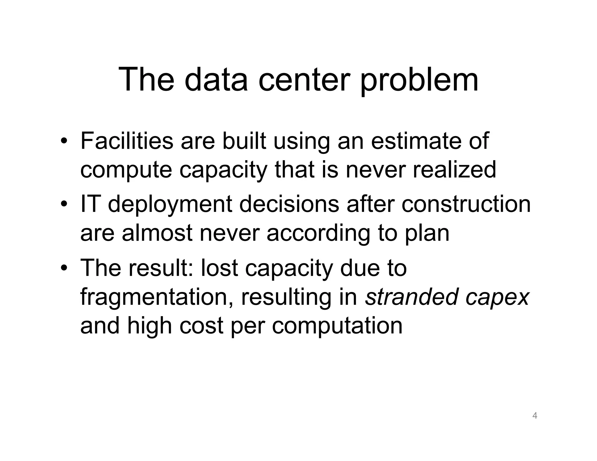 The data center problem
•  Facilities are built using an estimate of
compute capacity that is never realized
•  IT deployment decisions after construction
are almost never according to plan
•  The result: lost capacity due to
fragmentation, resulting in stranded capex
and high cost per computation
4
 