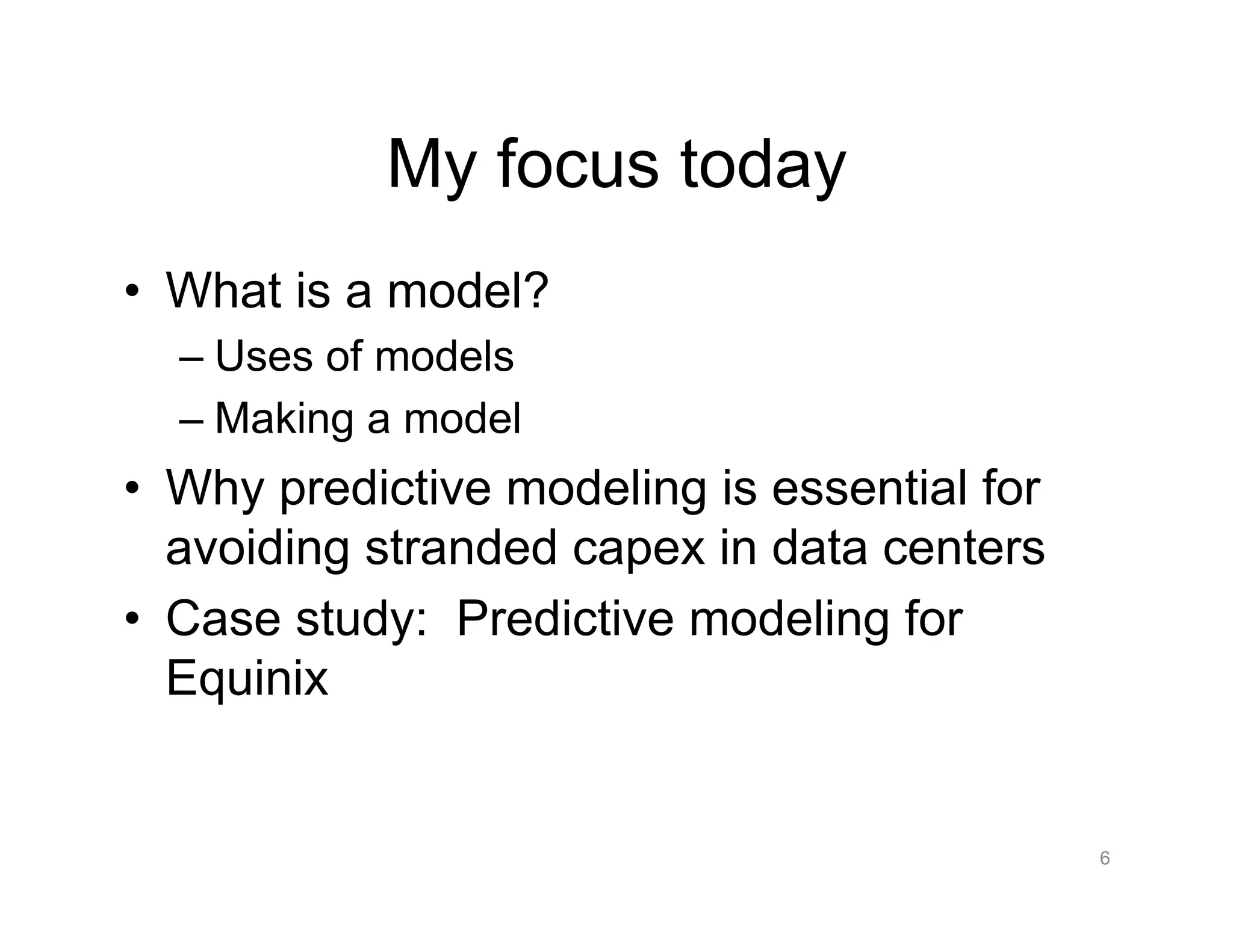 My focus today
•  What is a model?
– Uses of models
– Making a model
•  Why predictive modeling is essential for
avoiding stranded capex in data centers
•  Case study: Predictive modeling for
Equinix
6
 