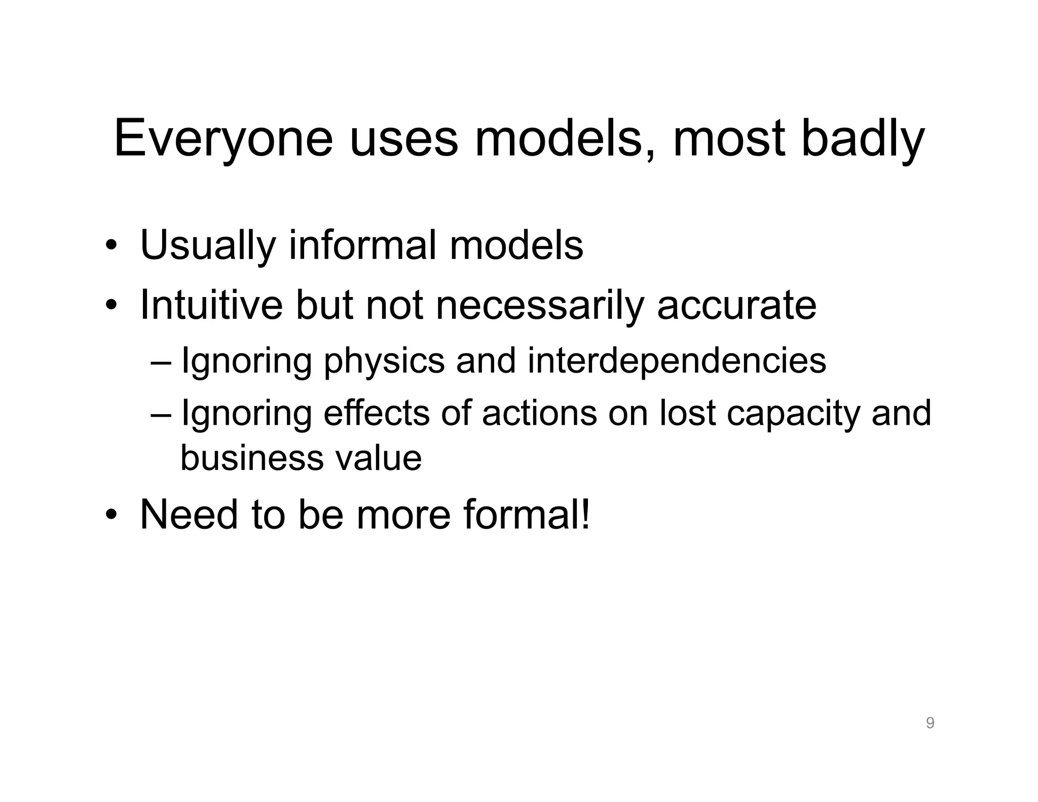 Everyone uses models, most badly
•  Usually informal models
•  Intuitive but not necessarily accurate
– Ignoring physics and interdependencies
– Ignoring effects of actions on lost capacity and
business value
•  Need to be more formal!
9
 