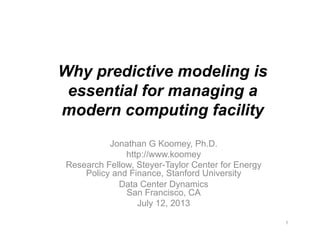 Why predictive modeling is
essential for managing a
modern computing facility
Jonathan G Koomey, Ph.D.
http://www.koomey
Research Fellow, Steyer-Taylor Center for Energy
Policy and Finance, Stanford University
Data Center Dynamics
San Francisco, CA
July 12, 2013
1
 