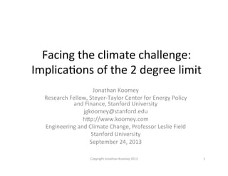 Facing	
  the	
  climate	
  challenge:	
  	
  
Implica0ons	
  of	
  the	
  2	
  degree	
  limit	
  
Jonathan	
  Koomey	
  
Research	
  Fellow,	
  Steyer-­‐Taylor	
  Center	
  for	
  Energy	
  Policy	
  
and	
  Finance,	
  Stanford	
  University	
  
jgkoomey@stanford.edu	
  
hJp://www.koomey.com	
  
Engineering	
  and	
  Climate	
  Change,	
  Professor	
  Leslie	
  Field	
  
Stanford	
  University	
  
September	
  24,	
  2013	
  
1	
  Copyright	
  Jonathan	
  Koomey	
  2013	
  
 