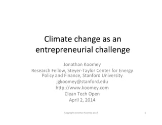 Climate	
  change	
  as	
  an	
  
entrepreneurial	
  challenge	
  
Jonathan	
  Koomey	
  
Research	
  Fellow,	
  Steyer-­‐Taylor	
  Center	
  for	
  Energy	
  
Policy	
  and	
  Finance,	
  Stanford	
  University	
  
jgkoomey@stanford.edu	
  
hFp://www.koomey.com	
  
Clean	
  Tech	
  Open	
  
April	
  2,	
  2014	
  
1	
  Copyright	
  Jonathan	
  Koomey	
  2014	
  
 