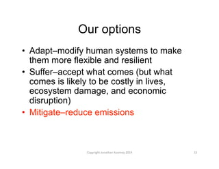 Our options
•  Adapt–modify human systems to make
them more flexible and resilient
•  Suffer–accept what comes (but what
comes is likely to be costly in lives,
ecosystem damage, and economic
disruption)
•  Mitigate–reduce emissions
15	
  Copyright	
  Jonathan	
  Koomey	
  2014	
  
 