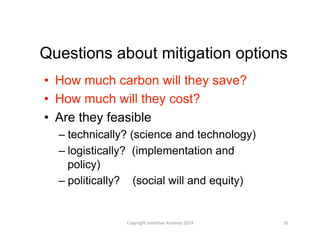 Questions about mitigation options
•  How much carbon will they save?
•  How much will they cost?
•  Are they feasible
– technically? (science and technology)
– logistically? (implementation and
policy)
– politically? (social will and equity)
16	
  Copyright	
  Jonathan	
  Koomey	
  2014	
  
 