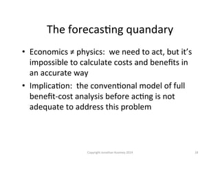 The	
  forecasQng	
  quandary	
  
•  Economics	
  ≠	
  physics:	
  	
  we	
  need	
  to	
  act,	
  but	
  it’s	
  
impossible	
  to	
  calculate	
  costs	
  and	
  beneﬁts	
  in	
  
an	
  accurate	
  way	
  
•  ImplicaQon:	
  	
  the	
  convenQonal	
  model	
  of	
  full	
  
beneﬁt-­‐cost	
  analysis	
  before	
  acQng	
  is	
  not	
  
adequate	
  to	
  address	
  this	
  problem	
  
18	
  Copyright	
  Jonathan	
  Koomey	
  2014	
  
 