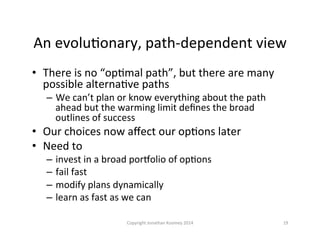 An	
  evoluQonary,	
  path-­‐dependent	
  view	
  
•  There	
  is	
  no	
  “opQmal	
  path”,	
  but	
  there	
  are	
  many	
  
possible	
  alternaQve	
  paths	
  
–  We	
  can’t	
  plan	
  or	
  know	
  everything	
  about	
  the	
  path	
  
ahead	
  but	
  the	
  warming	
  limit	
  deﬁnes	
  the	
  broad	
  
outlines	
  of	
  success	
  
•  Our	
  choices	
  now	
  aﬀect	
  our	
  opQons	
  later	
  
•  Need	
  to	
  	
  
–  invest	
  in	
  a	
  broad	
  pormolio	
  of	
  opQons	
  
–  fail	
  fast	
  
–  modify	
  plans	
  dynamically	
  
–  learn	
  as	
  fast	
  as	
  we	
  can	
  
19	
  Copyright	
  Jonathan	
  Koomey	
  2014	
  
 
