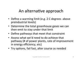 An	
  alternaQve	
  approach	
  
•  Deﬁne	
  a	
  warming	
  limit	
  (e.g.	
  2	
  C	
  degrees	
  	
  above	
  
preindustrial	
  levels)	
  
•  Determine	
  the	
  total	
  greenhouse	
  gases	
  we	
  can	
  
then	
  emit	
  to	
  stay	
  under	
  that	
  limit	
  
•  Deﬁne	
  pathways	
  that	
  meet	
  that	
  constraint	
  
•  Assess	
  what	
  we’d	
  need	
  to	
  do	
  achieve	
  that	
  
pathway	
  (#	
  of	
  power	
  plants,	
  rate	
  of	
  improvement	
  
in	
  energy	
  eﬃciency,	
  etc)	
  
•  Try	
  opQons,	
  fail	
  fast,	
  alter	
  course	
  as	
  needed	
  
20	
  Copyright	
  Jonathan	
  Koomey	
  2014	
  
 