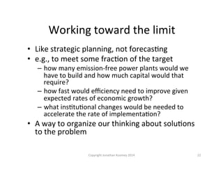 Working	
  toward	
  the	
  limit	
  
•  Like	
  strategic	
  planning,	
  not	
  forecasQng	
  
•  e.g.,	
  to	
  meet	
  some	
  fracQon	
  of	
  the	
  target	
  
–  how	
  many	
  emission-­‐free	
  power	
  plants	
  would	
  we	
  
have	
  to	
  build	
  and	
  how	
  much	
  capital	
  would	
  that	
  
require?	
  
–  how	
  fast	
  would	
  eﬃciency	
  need	
  to	
  improve	
  given	
  
expected	
  rates	
  of	
  economic	
  growth?	
  
–  what	
  insQtuQonal	
  changes	
  would	
  be	
  needed	
  to	
  
accelerate	
  the	
  rate	
  of	
  implementaQon?	
  
•  A	
  way	
  to	
  organize	
  our	
  thinking	
  about	
  soluQons	
  
to	
  the	
  problem	
  
22	
  Copyright	
  Jonathan	
  Koomey	
  2014	
  
 