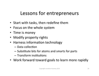 Lessons	
  for	
  entrepreneurs	
  
•  Start	
  with	
  tasks,	
  then	
  redeﬁne	
  them	
  
•  Focus	
  on	
  the	
  whole	
  system	
  
•  Time	
  is	
  money	
  
•  Modify	
  property	
  rights	
  
•  Harness	
  informaQon	
  technology	
  
–  Data	
  collecQon	
  
–  SubsQtute	
  bits	
  for	
  atoms	
  and	
  smarts	
  for	
  parts	
  
–  Transform	
  insQtuQons	
  
•  Work	
  forward	
  toward	
  goals	
  to	
  learn	
  more	
  rapidly	
  
Copyright	
  Jonathan	
  Koomey	
  2014	
   24	
  
 