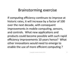 Brainstorming	
  exercise	
  
If	
  compuQng	
  eﬃciency	
  conQnues	
  to	
  improve	
  at	
  
historic	
  rates,	
  it	
  will	
  increase	
  by	
  a	
  factor	
  of	
  100	
  
over	
  the	
  next	
  decade,	
  with	
  consequent	
  
improvements	
  in	
  mobile	
  compuQng,	
  sensors,	
  
and	
  controls.	
  	
  What	
  new	
  applicaQons	
  and	
  
products	
  could	
  become	
  possible	
  with	
  such	
  rapid	
  
eﬃciency	
  improvements	
  10	
  years	
  hence?	
  	
  What	
  
other	
  innovaQons	
  would	
  need	
  to	
  emerge	
  to	
  
enable	
  the	
  use	
  of	
  more	
  eﬃcient	
  compuQng	
  ?	
  
Copyright	
  Jonathan	
  Koomey	
  2014	
   27	
  
 