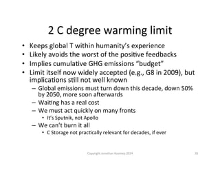 2	
  C	
  degree	
  warming	
  limit	
  
•  Keeps	
  global	
  T	
  within	
  humanity’s	
  experience	
  
•  Likely	
  avoids	
  the	
  worst	
  of	
  the	
  posiQve	
  feedbacks	
  
•  Implies	
  cumulaQve	
  GHG	
  emissions	
  “budget”	
  
•  Limit	
  itself	
  now	
  widely	
  accepted	
  (e.g.,	
  G8	
  in	
  2009),	
  but	
  
implicaQons	
  sQll	
  not	
  well	
  known	
  
–  Global	
  emissions	
  must	
  turn	
  down	
  this	
  decade,	
  down	
  50%	
  
by	
  2050,	
  more	
  soon	
  a~erwards	
  
–  WaiQng	
  has	
  a	
  real	
  cost	
  
–  We	
  must	
  act	
  quickly	
  on	
  many	
  fronts	
  
•  It’s	
  Sputnik,	
  not	
  Apollo	
  
–  We	
  can’t	
  burn	
  it	
  all	
  
•  C	
  Storage	
  not	
  pracQcally	
  relevant	
  for	
  decades,	
  if	
  ever	
  
35	
  Copyright	
  Jonathan	
  Koomey	
  2014	
  
 