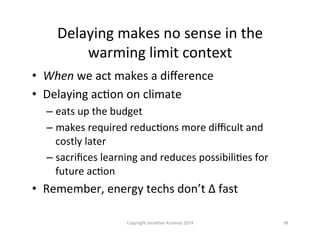 Delaying	
  makes	
  no	
  sense	
  in	
  the	
  
warming	
  limit	
  context	
  
•  When	
  we	
  act	
  makes	
  a	
  diﬀerence	
  
•  Delaying	
  acQon	
  on	
  climate	
  
– eats	
  up	
  the	
  budget	
  
– makes	
  required	
  reducQons	
  more	
  diﬃcult	
  and	
  
costly	
  later	
  
– sacriﬁces	
  learning	
  and	
  reduces	
  possibiliQes	
  for	
  
future	
  acQon	
  
•  Remember,	
  energy	
  techs	
  don’t	
  ∆	
  fast	
  
38	
  Copyright	
  Jonathan	
  Koomey	
  2014	
  
 