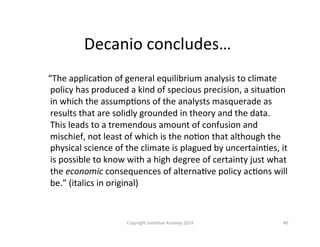 Decanio	
  concludes…	
  
	
  	
  	
  	
  “The	
  applicaQon	
  of	
  general	
  equilibrium	
  analysis	
  to	
  climate	
  
policy	
  has	
  produced	
  a	
  kind	
  of	
  specious	
  precision,	
  a	
  situaQon	
  
in	
  which	
  the	
  assumpQons	
  of	
  the	
  analysts	
  masquerade	
  as	
  
results	
  that	
  are	
  solidly	
  grounded	
  in	
  theory	
  and	
  the	
  data.	
  
This	
  leads	
  to	
  a	
  tremendous	
  amount	
  of	
  confusion	
  and	
  
mischief,	
  not	
  least	
  of	
  which	
  is	
  the	
  noQon	
  that	
  although	
  the	
  
physical	
  science	
  of	
  the	
  climate	
  is	
  plagued	
  by	
  uncertainQes,	
  it	
  
is	
  possible	
  to	
  know	
  with	
  a	
  high	
  degree	
  of	
  certainty	
  just	
  what	
  
the	
  economic	
  consequences	
  of	
  alternaQve	
  policy	
  acQons	
  will	
  
be.”	
  (italics	
  in	
  original)	
  
40	
  Copyright	
  Jonathan	
  Koomey	
  2014	
  
 
