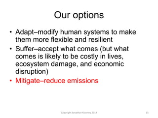 Our options
• Adapt–modify human systems to make
them more flexible and resilient
• Suffer–accept what comes (but what
comes is likely to be costly in lives,
ecosystem damage, and economic
disruption)
• Mitigate–reduce emissions
15Copyright Jonathan Koomey 2014
 