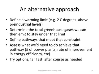 An alternative approach
• Define a warming limit (e.g. 2 C degrees above
preindustrial levels)
• Determine the total greenhouse gases we can
then emit to stay under that limit
• Define pathways that meet that constraint
• Assess what we’d need to do achieve that
pathway (# of power plants, rate of improvement
in energy efficiency, etc)
• Try options, fail fast, alter course as needed
20Copyright Jonathan Koomey 2014
 
