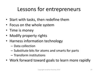 Lessons for entrepreneurs
• Start with tasks, then redefine them
• Focus on the whole system
• Time is money
• Modify property rights
• Harness information technology
– Data collection
– Substitute bits for atoms and smarts for parts
– Transform institutions
• Work forward toward goals to learn more rapidly
Copyright Jonathan Koomey 2014 24
 